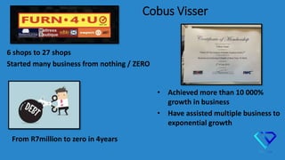 Cobus Visser
6 shops to 27 shops
Started many business from nothing / ZERO
From R7million to zero in 4years
• Achieved more than 10 000%
growth in business
• Have assisted multiple business to
exponential growth
 