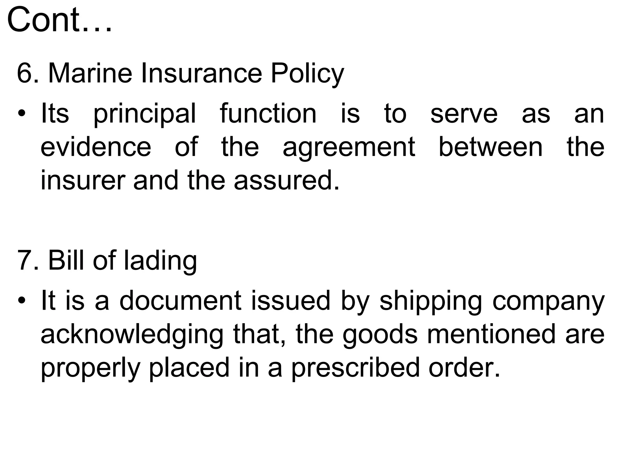 Cont…
6. Marine Insurance Policy
• Its principal function is to serve as an
evidence of the agreement between the
insurer and the assured.
7. Bill of lading
• It is a document issued by shipping company
acknowledging that, the goods mentioned are
properly placed in a prescribed order.
 
