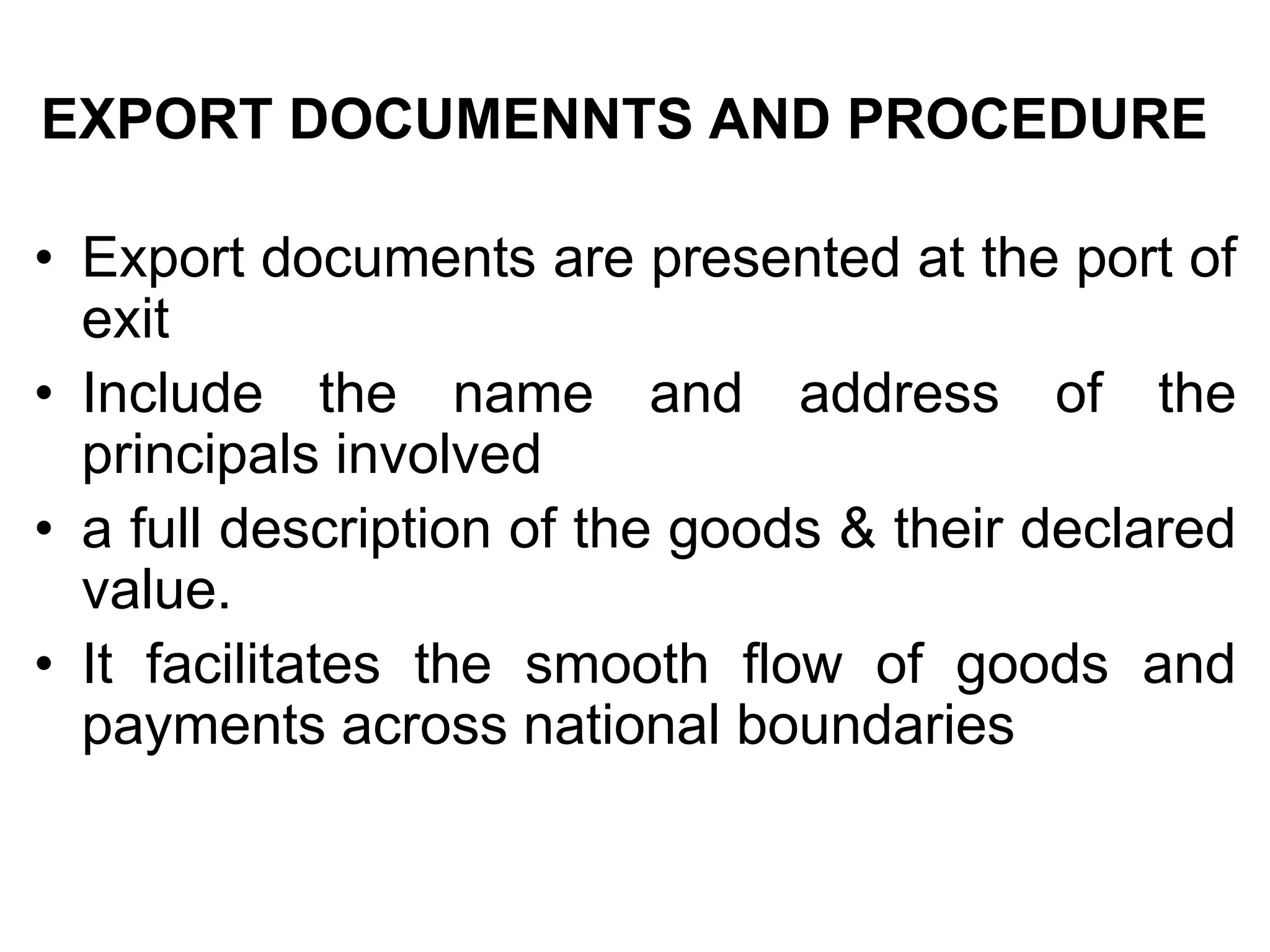 EXPORT DOCUMENNTS AND PROCEDURE
• Export documents are presented at the port of
exit
• Include the name and address of the
principals involved
• a full description of the goods & their declared
value.
• It facilitates the smooth flow of goods and
payments across national boundaries
 