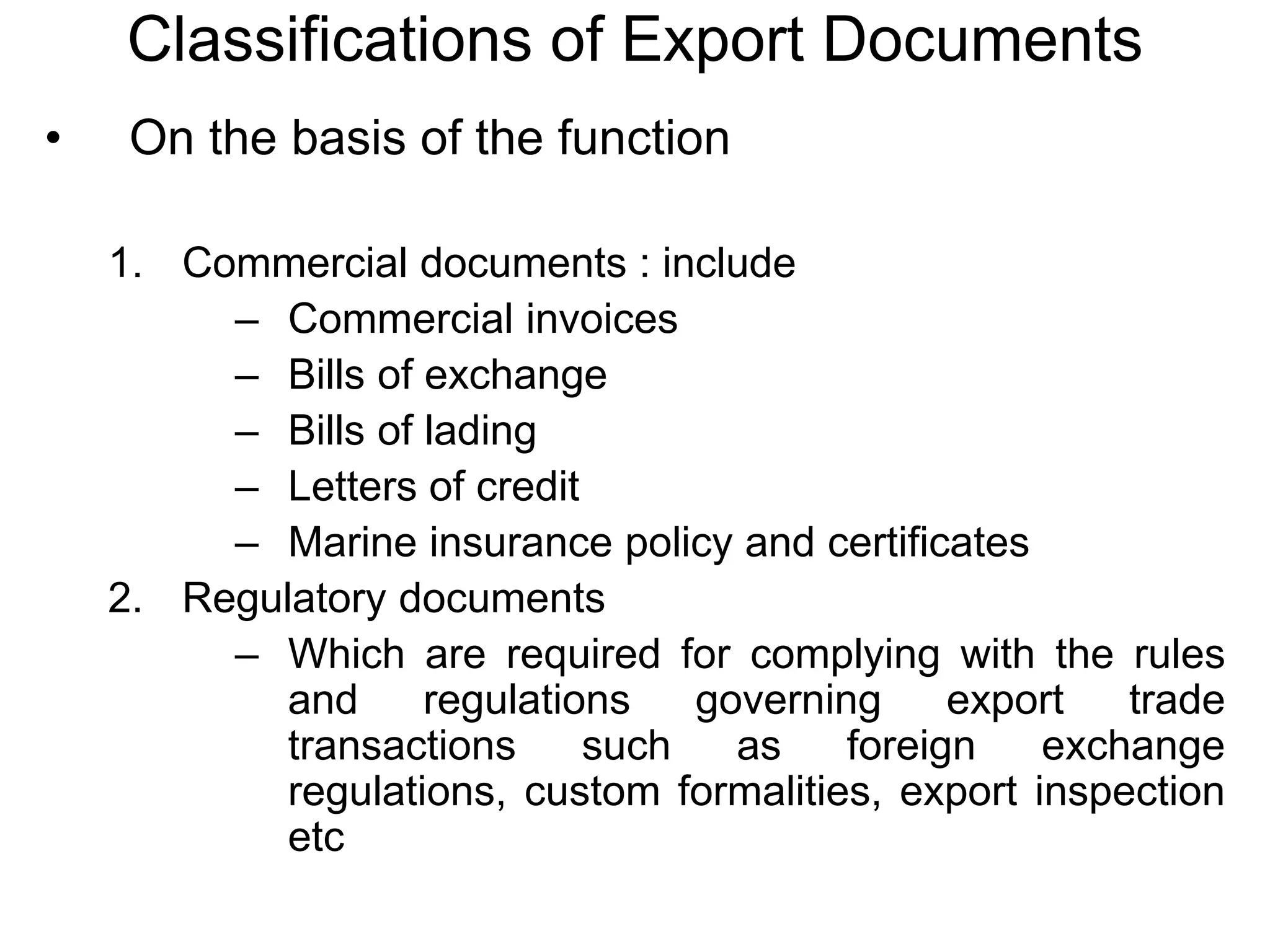 Classifications of Export Documents
• On the basis of the function
1. Commercial documents : include
– Commercial invoices
– Bills of exchange
– Bills of lading
– Letters of credit
– Marine insurance policy and certificates
2. Regulatory documents
– Which are required for complying with the rules
and regulations governing export trade
transactions such as foreign exchange
regulations, custom formalities, export inspection
etc
 