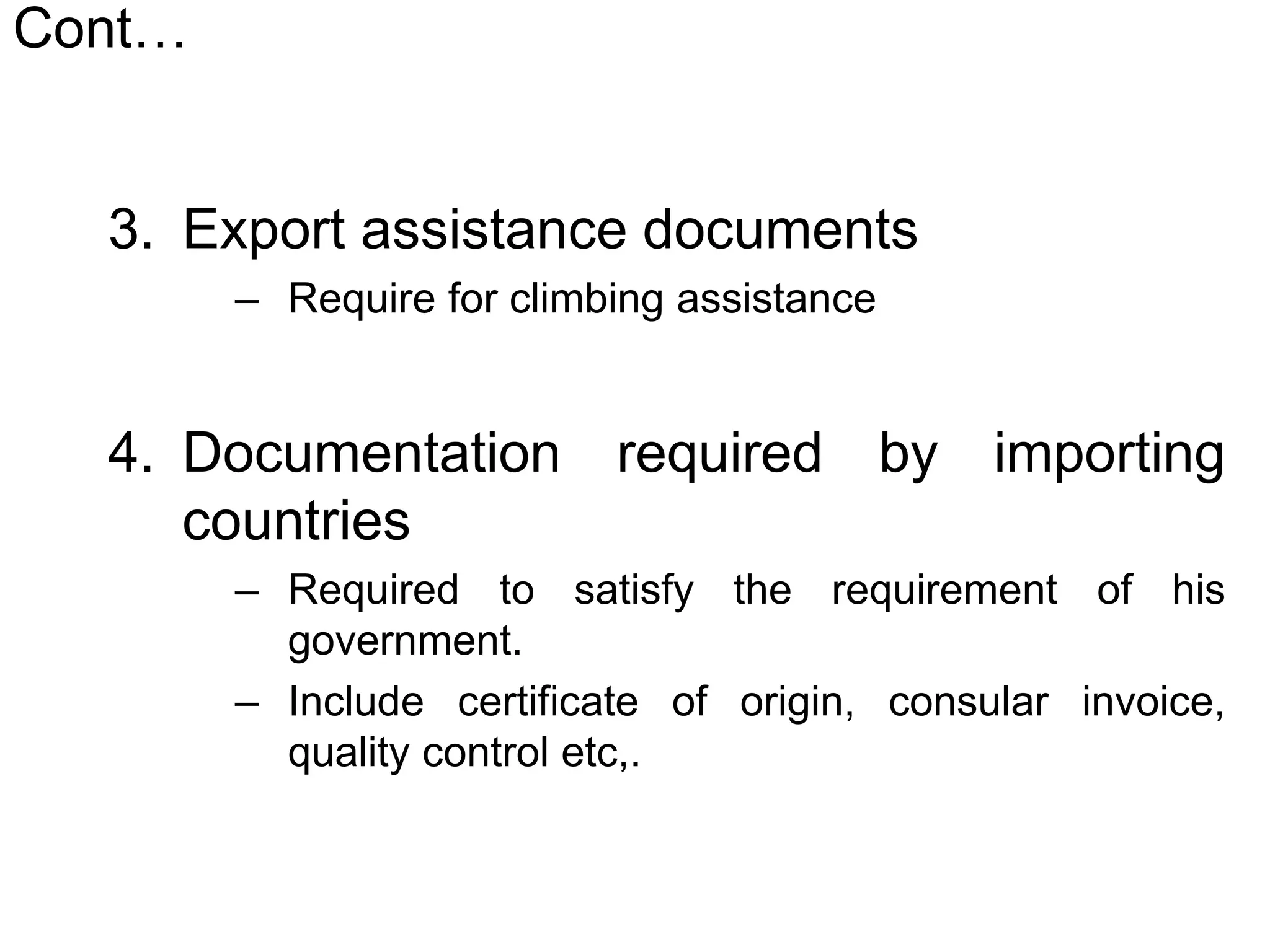 Cont…
3. Export assistance documents
– Require for climbing assistance
4. Documentation required by importing
countries
– Required to satisfy the requirement of his
government.
– Include certificate of origin, consular invoice,
quality control etc,.
 