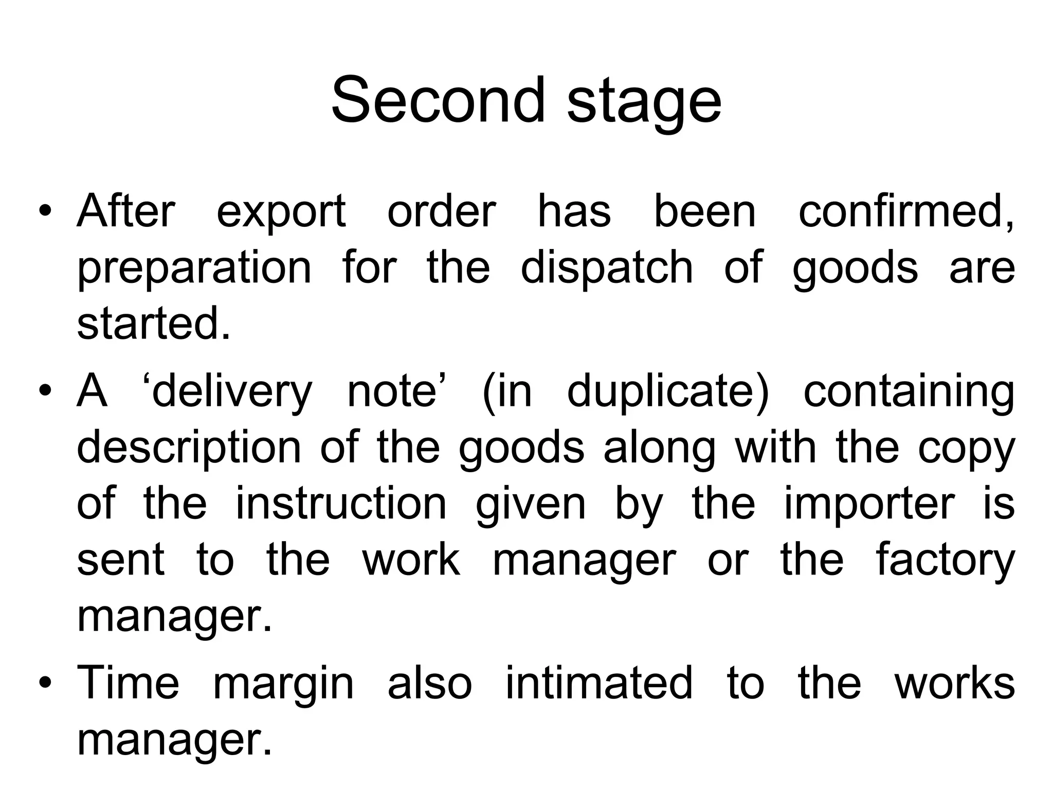 Second stage
• After export order has been confirmed,
preparation for the dispatch of goods are
started.
• A ‘delivery note’ (in duplicate) containing
description of the goods along with the copy
of the instruction given by the importer is
sent to the work manager or the factory
manager.
• Time margin also intimated to the works
manager.
 