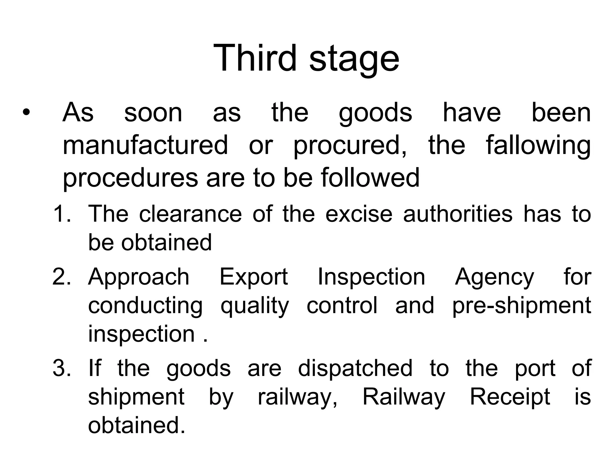 Third stage
• As soon as the goods have been
manufactured or procured, the fallowing
procedures are to be followed
1. The clearance of the excise authorities has to
be obtained
2. Approach Export Inspection Agency for
conducting quality control and pre-shipment
inspection .
3. If the goods are dispatched to the port of
shipment by railway, Railway Receipt is
obtained.
 