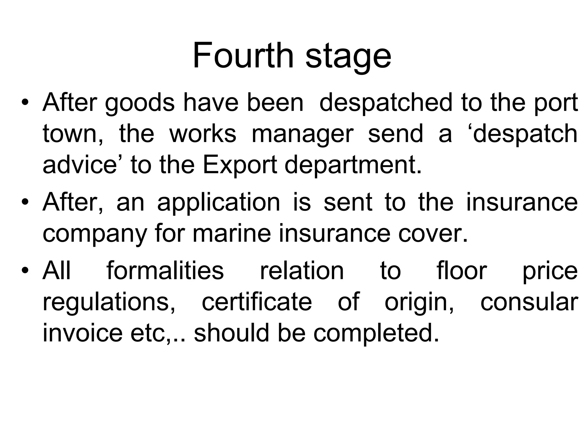 Fourth stage
• After goods have been despatched to the port
town, the works manager send a ‘despatch
advice’ to the Export department.
• After, an application is sent to the insurance
company for marine insurance cover.
• All formalities relation to floor price
regulations, certificate of origin, consular
invoice etc,.. should be completed.
 