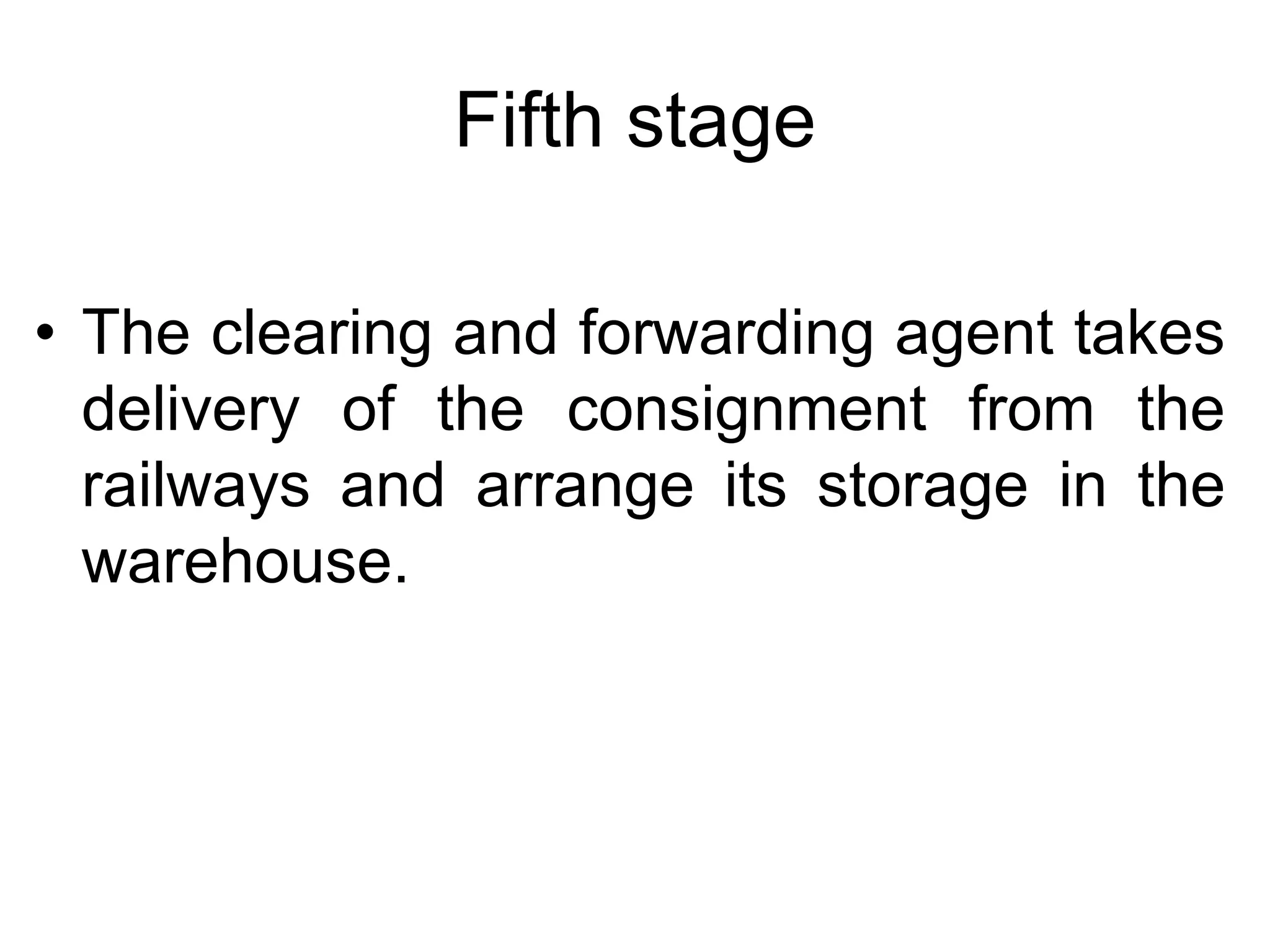 Fifth stage
• The clearing and forwarding agent takes
delivery of the consignment from the
railways and arrange its storage in the
warehouse.
 