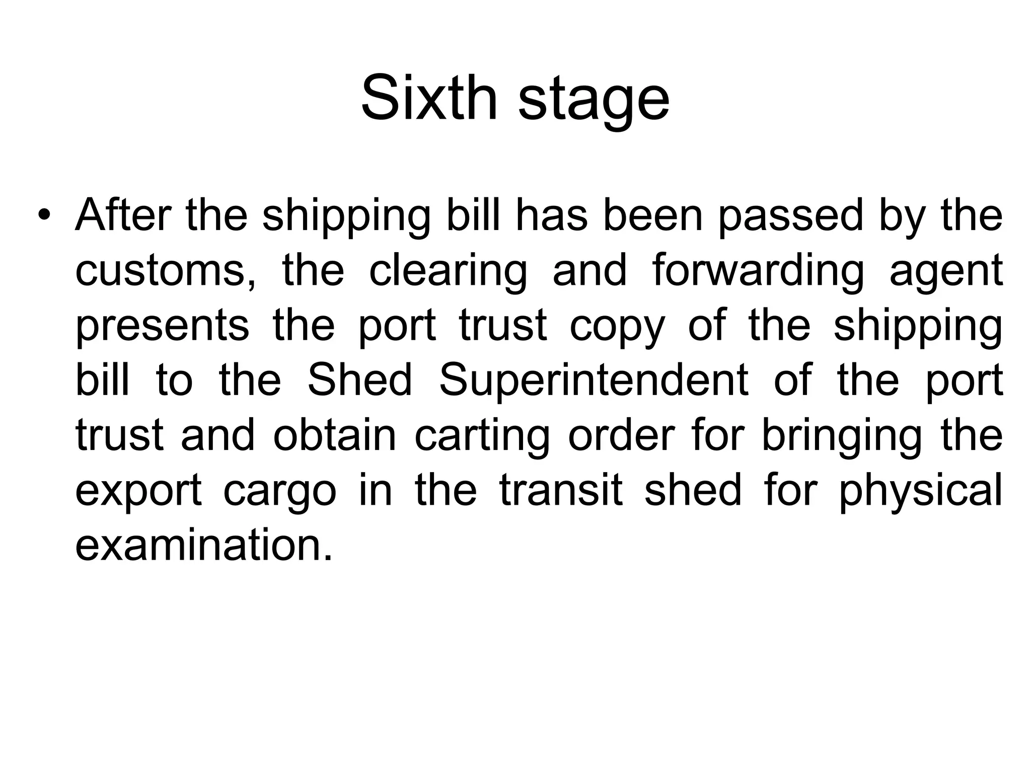 Sixth stage
• After the shipping bill has been passed by the
customs, the clearing and forwarding agent
presents the port trust copy of the shipping
bill to the Shed Superintendent of the port
trust and obtain carting order for bringing the
export cargo in the transit shed for physical
examination.
 