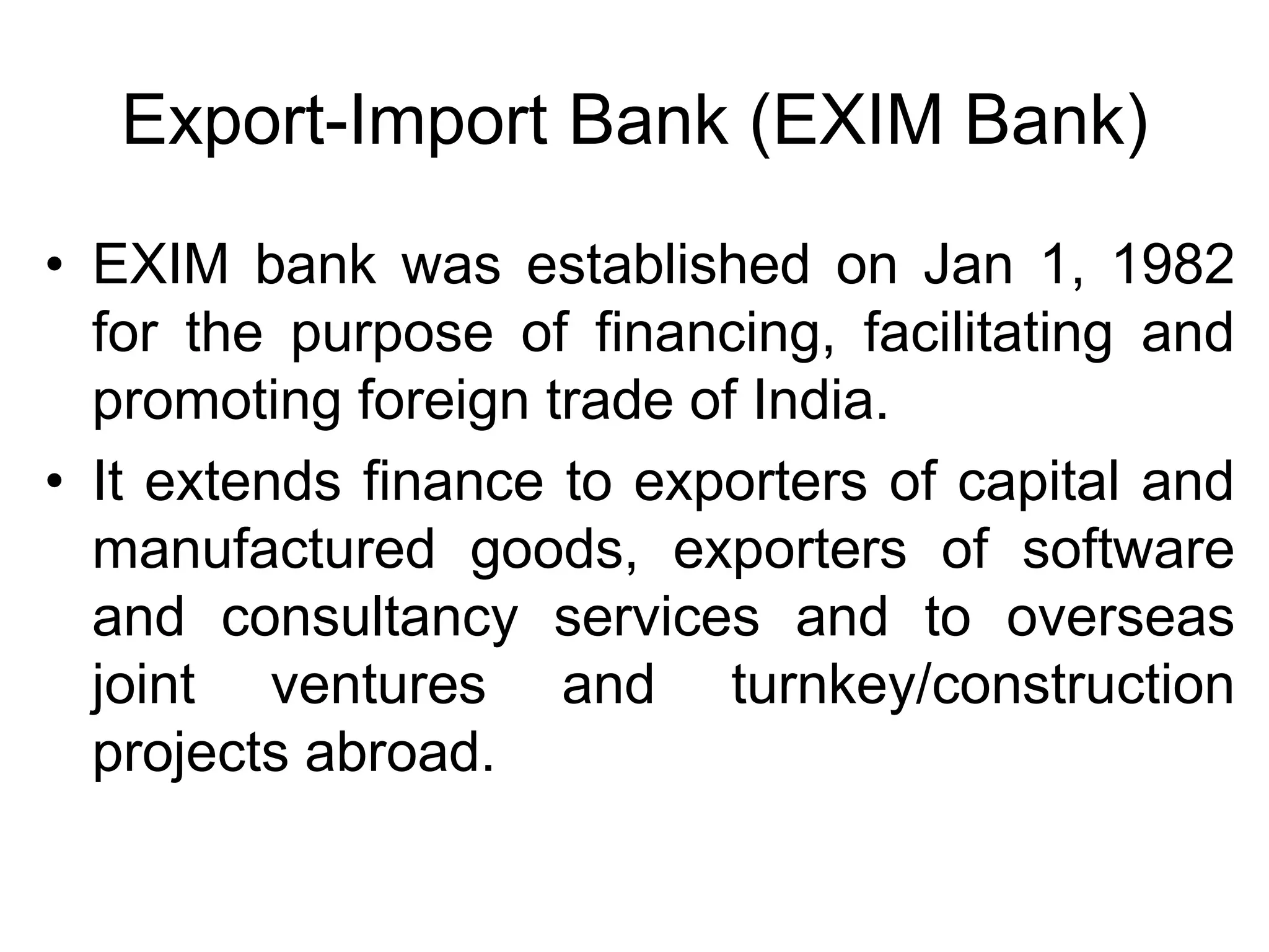 Export-Import Bank (EXIM Bank)
• EXIM bank was established on Jan 1, 1982
for the purpose of financing, facilitating and
promoting foreign trade of India.
• It extends finance to exporters of capital and
manufactured goods, exporters of software
and consultancy services and to overseas
joint ventures and turnkey/construction
projects abroad.
 
