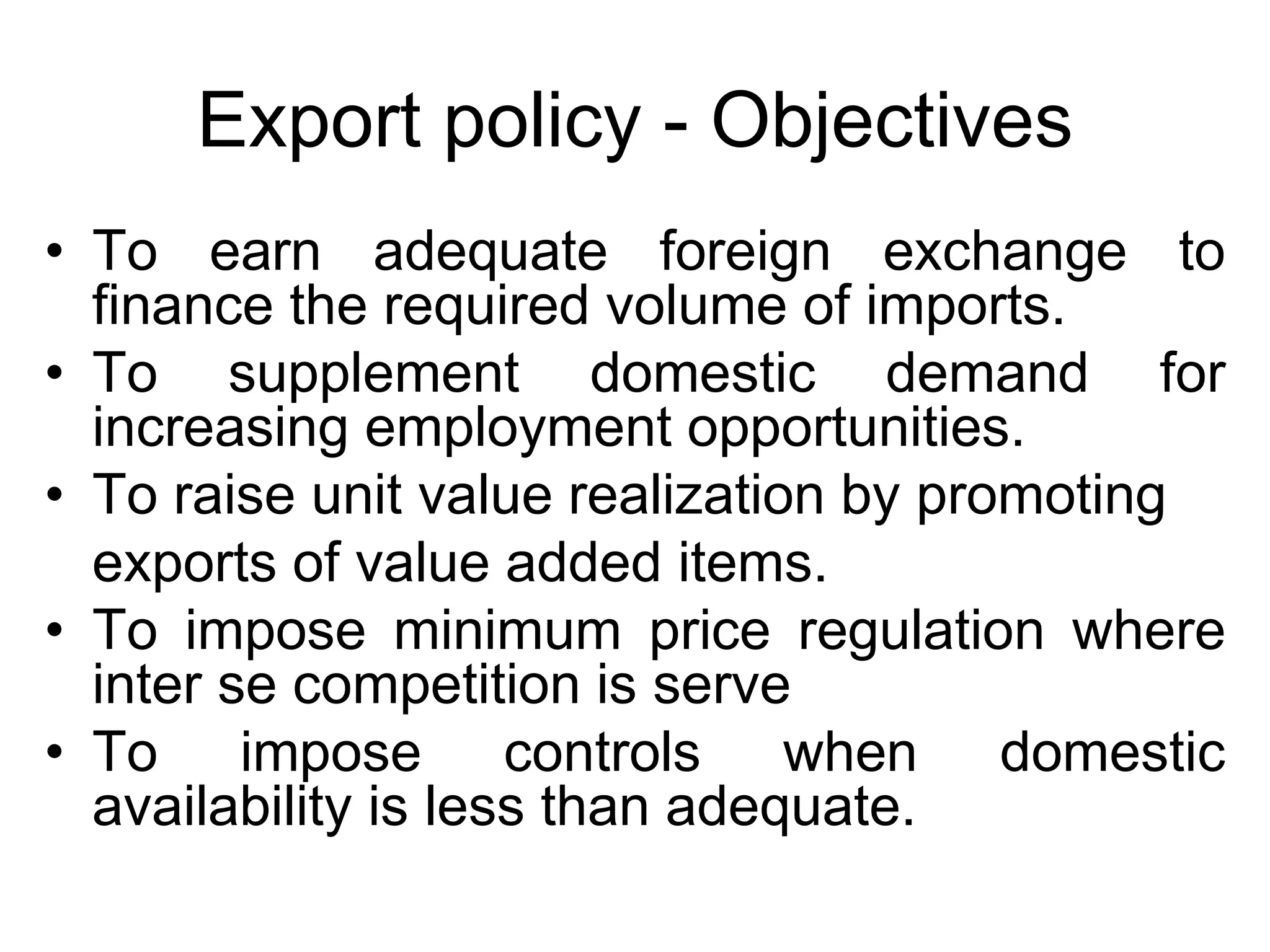 Export policy - Objectives
• To earn adequate foreign exchange to
finance the required volume of imports.
• To supplement domestic demand for
increasing employment opportunities.
• To raise unit value realization by promoting
exports of value added items.
• To impose minimum price regulation where
inter se competition is serve
• To impose controls when domestic
availability is less than adequate.
 
