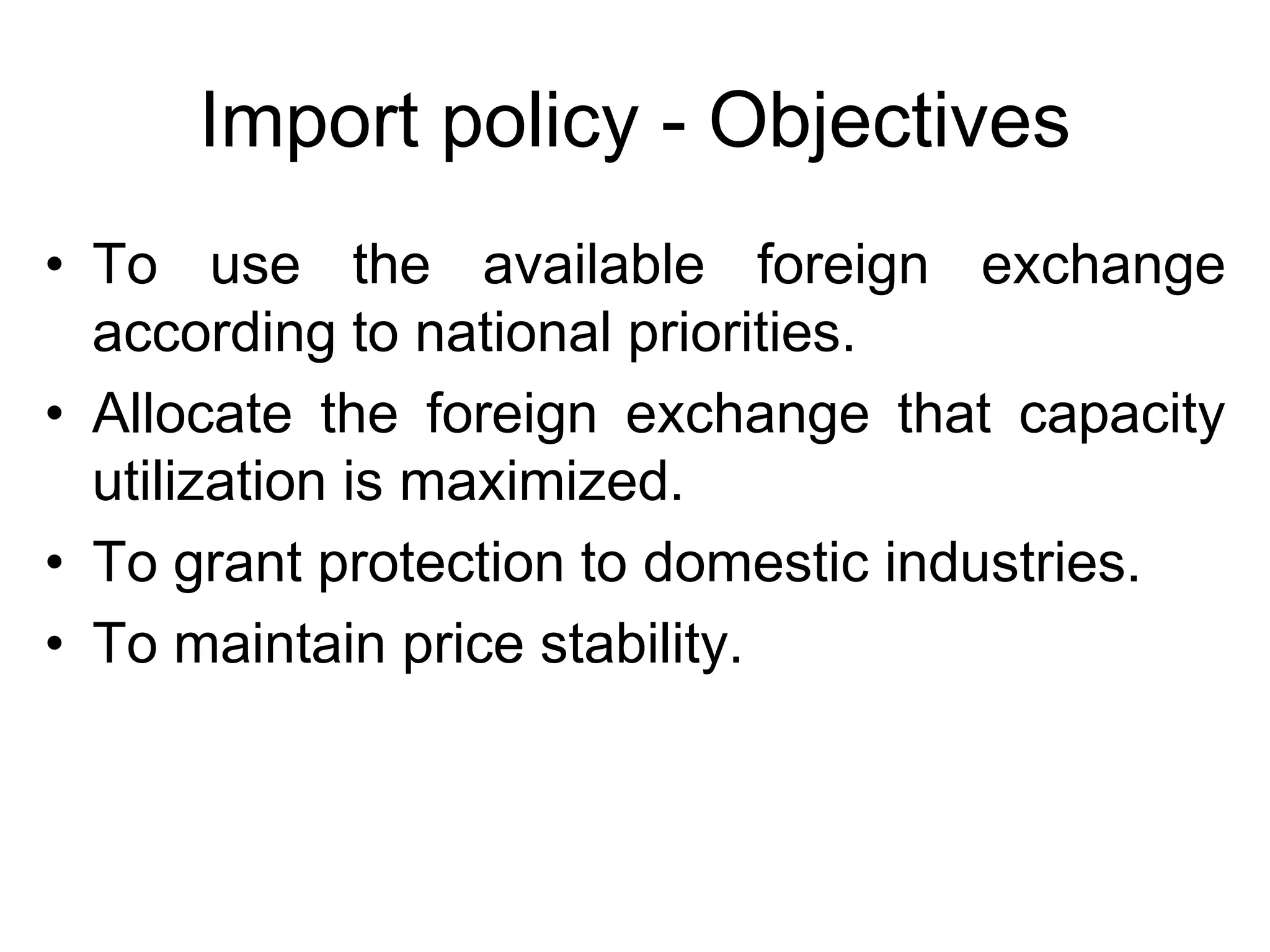 Import policy - Objectives
• To use the available foreign exchange
according to national priorities.
• Allocate the foreign exchange that capacity
utilization is maximized.
• To grant protection to domestic industries.
• To maintain price stability.
 