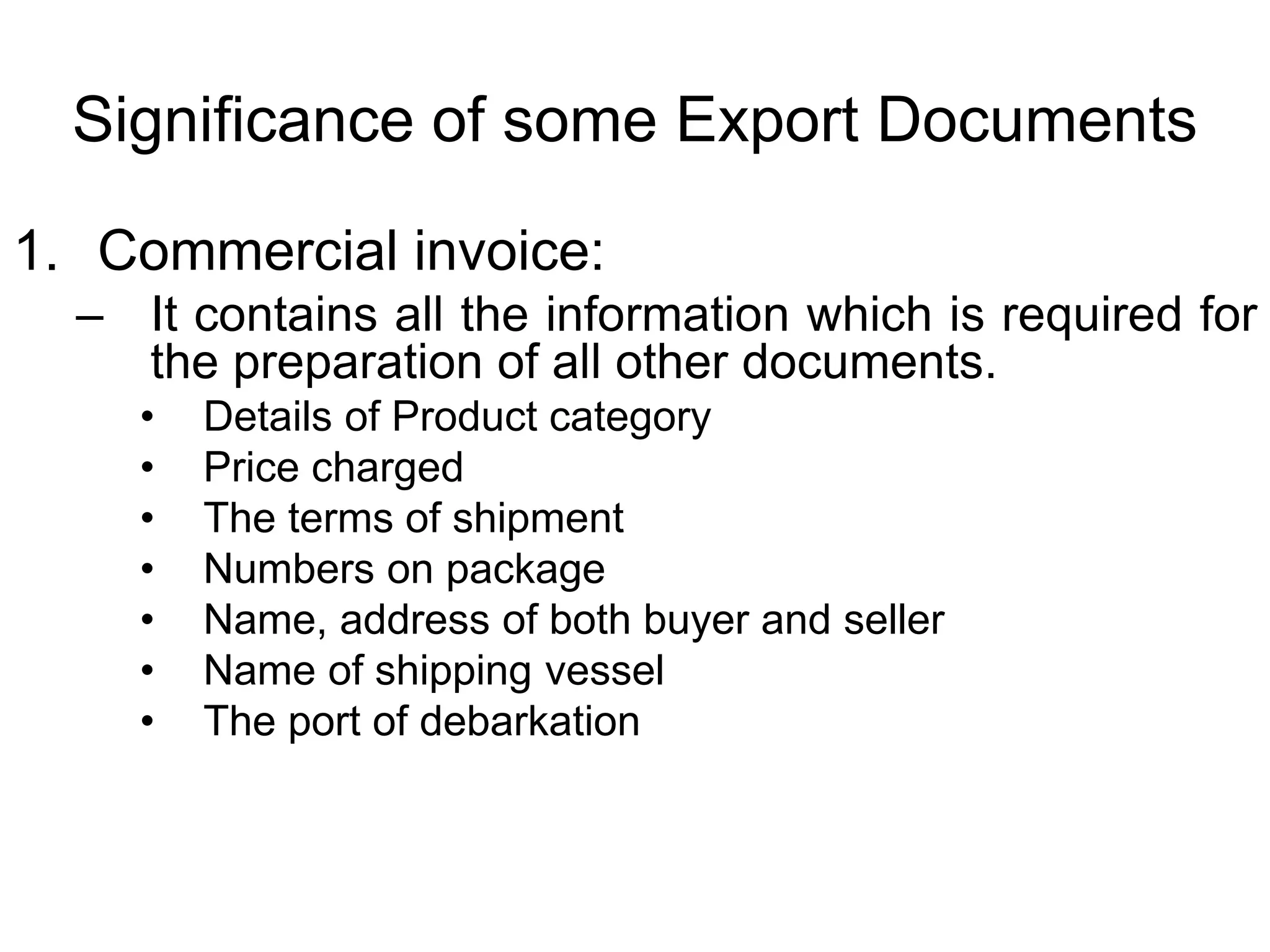 Significance of some Export Documents
1. Commercial invoice:
– It contains all the information which is required for
the preparation of all other documents.
• Details of Product category
• Price charged
• The terms of shipment
• Numbers on package
• Name, address of both buyer and seller
• Name of shipping vessel
• The port of debarkation
 