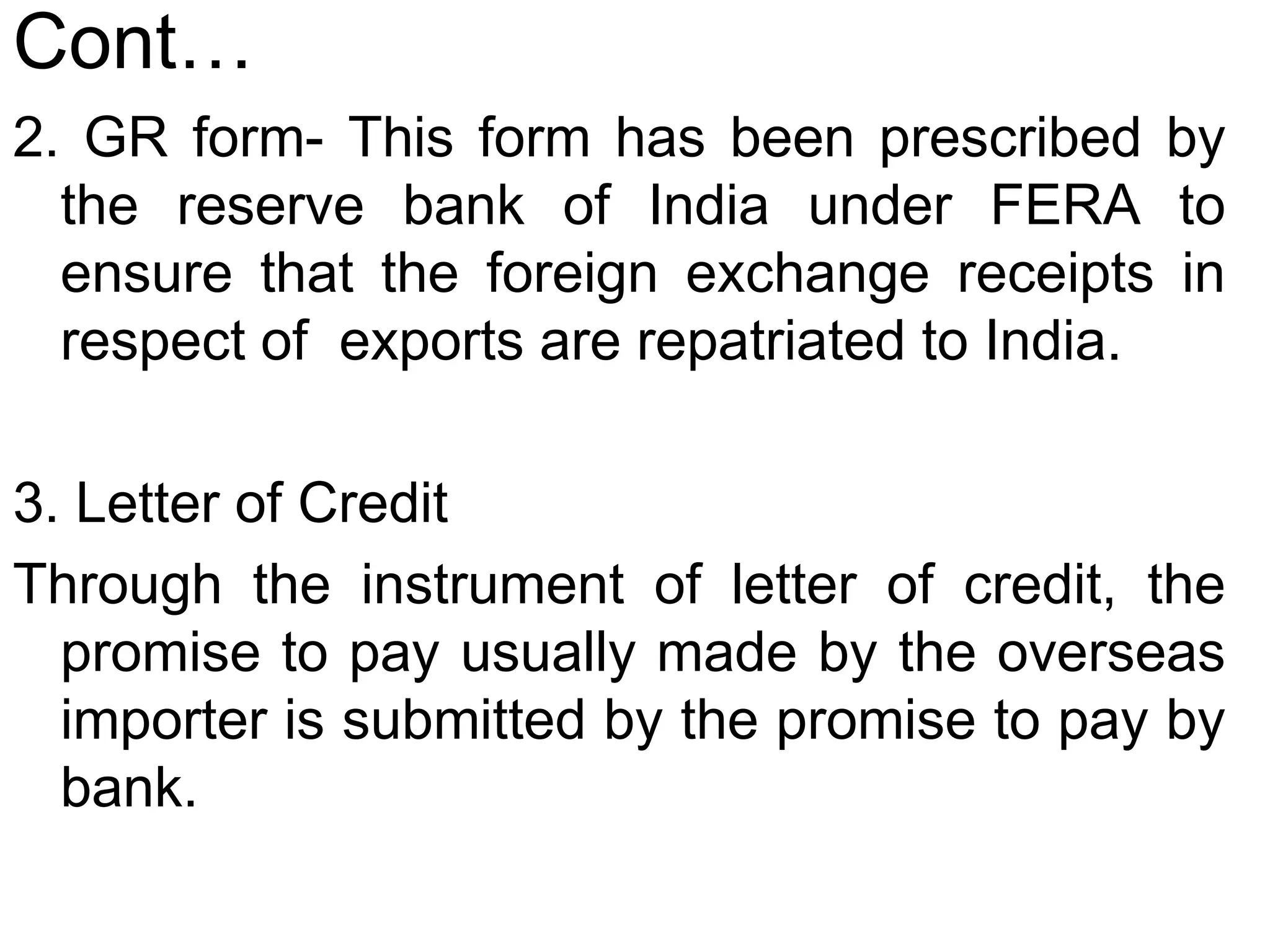 Cont…
2. GR form- This form has been prescribed by
the reserve bank of India under FERA to
ensure that the foreign exchange receipts in
respect of exports are repatriated to India.
3. Letter of Credit
Through the instrument of letter of credit, the
promise to pay usually made by the overseas
importer is submitted by the promise to pay by
bank.
 
