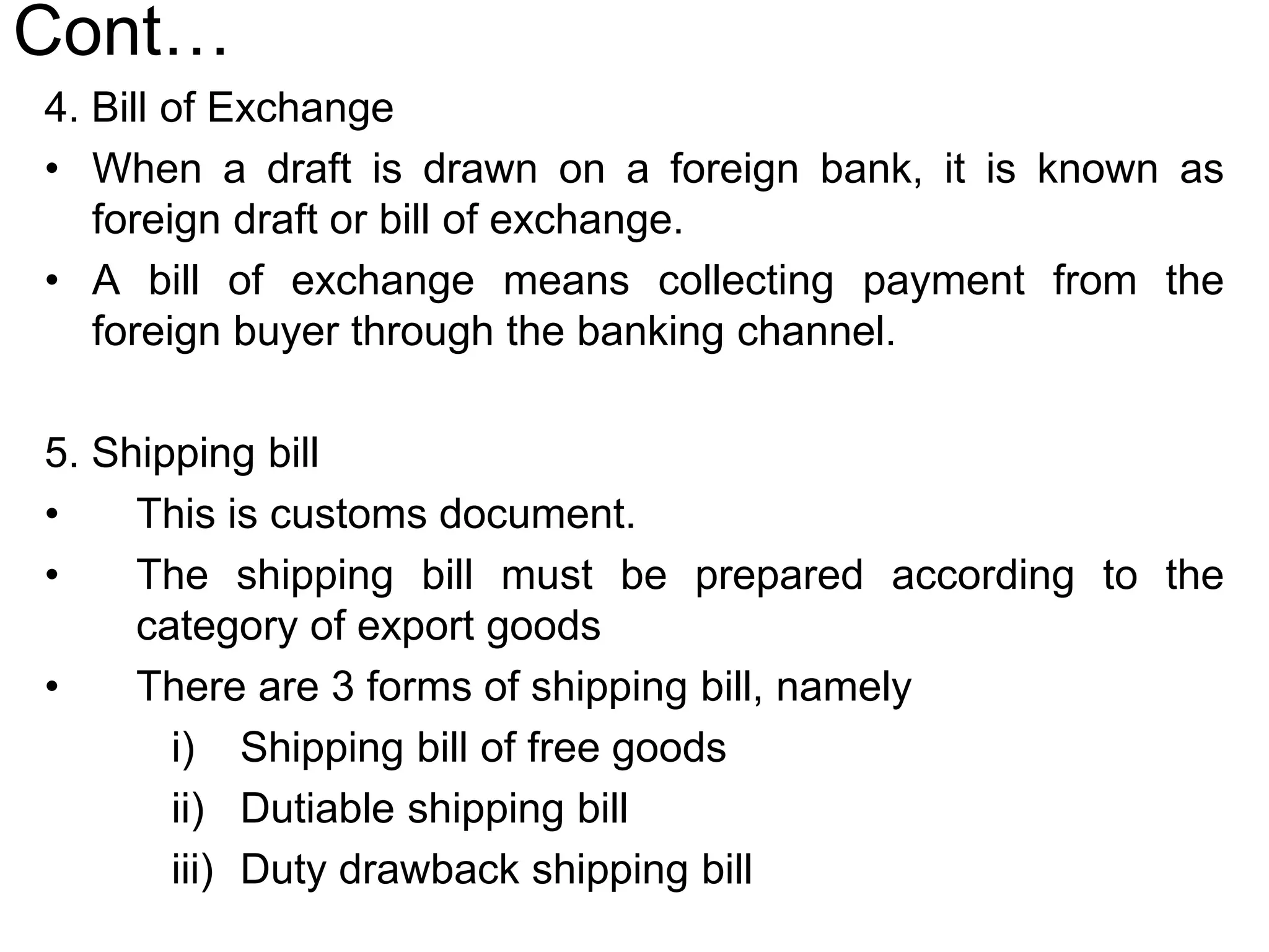 Cont…
4. Bill of Exchange
• When a draft is drawn on a foreign bank, it is known as
foreign draft or bill of exchange.
• A bill of exchange means collecting payment from the
foreign buyer through the banking channel.
5. Shipping bill
• This is customs document.
• The shipping bill must be prepared according to the
category of export goods
• There are 3 forms of shipping bill, namely
i) Shipping bill of free goods
ii) Dutiable shipping bill
iii) Duty drawback shipping bill
 