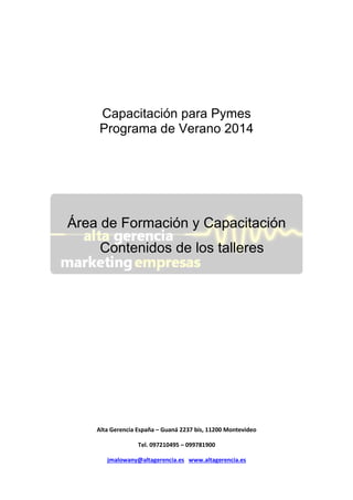 Capacitación para Pymes
Programa de Verano 2014

Área de Formación y Capacitación
Contenidos de los talleres

Alta Gerencia España – Guaná 2237 bis, 11200 Montevideo
Tel. 097210495 – 099781900
jmalowany@altagerencia.es www.altagerencia.es

 
