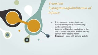 Transient
hypogammaglobulinemia of
infancy
• This disease is caused due to an
abnormal delay in the initiation of IgG
synthesis in infants.
• Maternal IgG is solely catabolised in the
new born and reaches a level of 200 mg
per 100 ml by second month
• Treatment – done with gamma globulin
 