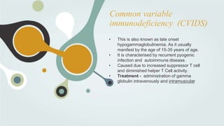Common variable
immunodeficiency (CVIDS)
• This is also known as late onset
hypogammaglobulinemia. As it usually
manifest by the age of 15-35 years of age.
• It is characterised by recurrent pyogenic
infection and autoimmune disease.
• Caused due to increased suppressor T cell
and diminished helper T Cell activity.
• Treatment - administration of gamma
globulin intravenously and intramuscular
 