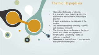 Thymic Hypoplasia
• Also called DiGeorge syndrome.
• It is a development defect involving the
endodermal derivatives of pharyangeal
pouches
• It leads to aplasia or hypoalpasia of the
thymus.
• The immunodeficiency primarily involves
cell mediated immunity.
• The thymus dependent areas of the lymph
nodes and spleen are depleted of
lymphocytes. Circulating T cells are
reduced in numbed
• Treatment – vitamin D and C supplements,
transplantation of thymus.
 