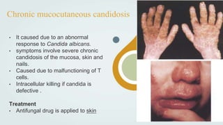 Chronic mucocutaneous candidosis
• It caused due to an abnormal
response to Candida albicans.
• symptoms involve severe chronic
candidosis of the mucosa, skin and
nails.
• Caused due to malfunctioning of T
cells.
• Intracellular killing if candida is
defective .
Treatment
• Antifungal drug is applied to skin
 