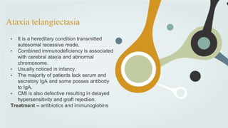 Ataxia telangiectasia
• It is a hereditary condition transmitted
autosomal recessive mode.
• Combined immunodeficiency is associated
with cerebral ataxia and abnormal
chromosome.
• Usually noticed in infancy.
• The majority of patients lack serum and
secretory IgA and some posses antibody
to IgA.
• CMI is also defective resulting in delayed
hypersensitivity and graft rejection.
Treatment – antibiotics and immunoglobins
 