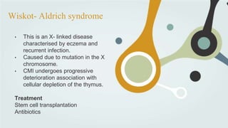 Wiskot- Aldrich syndrome
• This is an X- linked disease
characterised by eczema and
recurrent infection.
• Caused due to mutation in the X
chromosome.
• CMI undergoes progressive
deterioration association with
cellular depletion of the thymus.
Treatment
Stem cell transplantation
Antibiotics
 