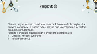 Causes maybe intrinsic or extrinsic defects. Intrinsic defects maybe due
enzyme deficiency. Extrinsic defect maybe due to complement of factors
promoting phagocytosis.
Results in increase susceptibility to infections examples are
1. Chediak- Higashi syndrome
2. Tuftsin deficiency
Phagocytosis
 