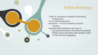 Tuftsin Deficiency
Tuftsin is a leukokinin capable of stimulating
phagocytosis.
It is a small tetrapepetide.
Symptoms – local and systemic bacterial
infection.
Acquired tuftsin deficiency can occur in
granulocyte leukemia, when blood neutrophils
failed to show stimulation with synthetic tuftsin
or with the serum leukokinin
 