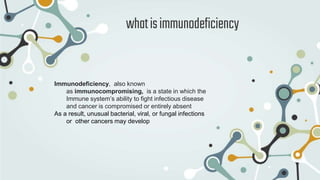 whatisimmunodeficiency
Immunodeficiency, also known
as immunocompromising, is a state in which the
Immune system’s ability to fight infectious disease
and cancer is compromised or entirely absent
As a result, unusual bacterial, viral, or fungal infections
or other cancers may develop
 