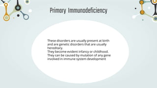 Primary Immunodeficiency
These disorders are usually present at birth
and are genetic disorders that are usually
hereditary.
They become evident infancy or childhood.
They can be caused by mutation of any gene
involved in immune system development
 