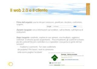 Il web 2.0 e il cliente

 •   Prima dell’acquisto: usa la rete per conoscere, pianificare, decidere, confrontare,
     scoprire.

 •   Durante l’acquisto: cerca informazioni sul venditore, sull’architetto, sull’impresa di
     costruzioni.

 •   Dopo l’acquisto: condivide, esprime le sue opinioni, crea feedback, aggiorna i
     contenuti. O almeno questo auspichiamo... Percentualmente gli scontenti scrivono
     più dei contenti! Occorre controllare la e-reputation: cosa pensa la gente del tuo
     servizio?
      • Guidiamo i commenti. “Sei stato soddisfatto
      del prodotto? Per favore, metti in commento
      nella nostra pagina Facebook”
 