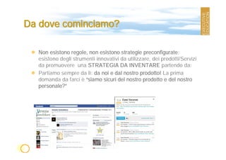 Da dove cominciamo?

  Non esistono regole, non esistono strategie preconfigurate:
  esistono degli strumenti innovativi da utilizzare, dei prodotti/Servizi
  da promuovere una STRATEGIA DA INVENTARE partendo da:
  Partiamo sempre da lì: da noi e dal nostro prodotto! La prima
  domanda da farci è “siamo sicuri del nostro prodotto e del nostro
  personale?”
 