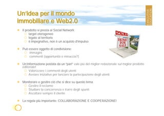 Un’idea per il mondo
immobiliare e Web2.0
 Il prodotto si presta ai Social Network:
       target eterogeneo
       legato al territorio
       è impegnativo, non è un acquisto d’impulso

 Può essere oggetto di condivisione:
     immagini
     commenti (opportunità o minaccia?)

 Un’informazione postata da un “pari” vale più del miglior redazionale sul miglior prodotto
 editoriale!
      Valorizzare i commenti degli utenti
      Avviare iniziative per lanciare la partecipazione degli utenti

 Monitorare e gestire ciò che si dice su questo tema
    Gestire il reclamo
    Studiare la concorrenza e trarre degli spunti
    Ascoltare sempre il cliente

 La regola più importante: COLLABORAZIONE E COOPERAZIONE!
 