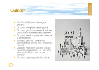 Quindi?

   Nel Social Network bisogna
   esserci
   Occorre scegliere quelli giusti
   Occorre gestire la comunicazione
   guidando e valorizzando l’utente
   Occorre sentirsi parte del network
   e partecipare
   Bisogna gestire i contenuti
   ottimizzando anche per i motori di
   ricerca
   Occorre monitore ciò che si dice
   di noi (e-reputation). La rete offre
   strumenti ad hoc anche per
   questo!
   Occorre saper gestire la critica!
 