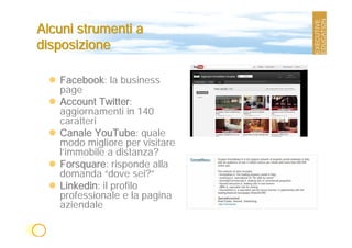 Alcuni strumenti a
disposizione

   Facebook: la business
   page
   Account Twitter:
   aggiornamenti in 140
   caratteri
   Canale YouTube: quale
   modo migliore per visitare
   l’immobile a distanza?
   Forsquare: risponde alla
   domanda “dove sei?”
   Linkedin: il profilo
   professionale e la pagina
   aziendale
 
