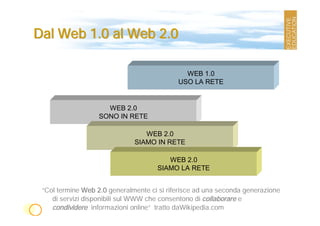 Dal Web 1.0 al Web 2.0

                                              WEB 1.0
                                            USO LA RETE


                     WEB 2.0
                   SONO IN RETE

                                 WEB 2.0
                              SIAMO IN RETE

                                        WEB 2.0
                                     SIAMO LA RETE


 “Col termine Web 2.0 generalmente ci si riferisce ad una seconda generazione
    di servizi disponibili sul WWW che consentono di collaborare e
    condividere informazioni online” tratto daWikipedia.com
 