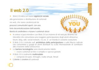 Il web 2.0
    Web 2.0 indica un nuovo approccio sociale
alla generazione e distribuzione di contenuti
via web, che siano caratterizzati da
processi comunicativi aperti, con una
forte decentralizzazione dell’autorità,
libertà di condividere e riusare i contenuti stessi
    In sintesi si può intendere con Web 2.0 un insieme di siti web più dinamici ed
    interattivi che consentano una maggiore partecipazione degli utenti attraverso
    forum, blog, wiki, social network, rss etc. E’ un mondo in costante evoluzione
    Il Web 2.0 è costruito sull’ architettura della partecipazione e sulla fiducia radicale
    che consentono a gruppi di utenti distribuiti su scala internazionale di contribuire
    alla creazione della conoscenza
    Le barriere tecnologiche sono drasticamente ridotte
         creare contenuti on line è semplice e spesso gratuito
    Il Web 2.0 è realmente multimediale
         composto di suoni, immagini, realtà virtuali, filmati
    L'utente è creatore di contenuti
 