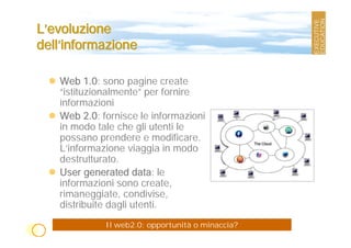 L’evoluzione
dell’informazione

   Web 1.0: sono pagine create
   “istituzionalmente” per fornire
   informazioni
   Web 2.0: fornisce le informazioni
   in modo tale che gli utenti le
   possano prendere e modificare.
   L’informazione viaggia in modo
   destrutturato.
   User generated data: le
   informazioni sono create,
   rimaneggiate, condivise,
   distribuite dagli utenti.
             Il web2.0: opportunità o minaccia?
 