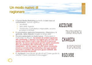 Un modo nuovo di
ragionare

   Il Social Media Marketing permette di dare voce al
   consumatore. Questo significa:
          ascoltarlo
          dare delle risposte
          monitorarlo (controllarlo è impossibile, occorre
         accettare il rischio!)
   Il consumatore apprezza trasparenza, chiarezza e, in
   generale, delle risposte (magari in tempi utili)!
   Occorre partecipare in modo nuovo: “Partecipare è
   marketing” (C.Heuer) “Se tentate di vendere qualcosa
   alla community, e questa è la ragione per cui siete qui,
   questo sarà chiaro a tutti e non otterrete il successo
   sperato. Se invece partecipate perché volete veramente
   dare un contributo alla community, perché volete
   condividere ciò che sapete, perché volete veramente
   essere a servizio della community e dei suoi membri
   riuscirete a vendere alle persone giuste GRAZIE alla
   vostra sincerità ed onestà”
   E’ rischioso! Cosa dicono gli altri di noi? Come gestire le
   critiche? Come controllare il messaggio?
 