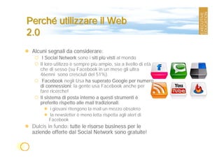 Perché utilizzare il Web
2.0
 Alcuni segnali da considerare:
     I Social Network sono i siti più visti al mondo
    Il loro utilizzo è sempre più ampio, sia a livello di età
    che di sesso (su Facebook in un mese gli ultra
    46enni sono cresciuti del 51%).
     Facebook negli Usa ha superato Google per numero
    di connessioni: la gente usa Facebook anche per
    fare ricerche!
    Il sistema di posta interno a questi strumenti è
    preferito rispetto alle mail tradizionali:
        i giovani ritengono la mail un mezzo obsoleto
        la newsletter è meno letta rispetta agli alert di
        Facebook
 Dulcis in fundo: tutte le risorse business per le
 aziende offerte dai Social Network sono gratuite!
 