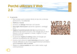 Perché utilizzare il Web
2.0

 In generale:
      Non sempre porta visitatori diretti al sito che si intende
      promuovere, ma crea eco
      Rafforza il brand
      Instaura un dialogo informale con l’utente
      Raccoglie informazioni sull’utente (opinioni, sondaggi
      etc.)
      Migliora il posizionamento del sito da promuovere
      all’interno dei motori di ricerca. Per Google più un sito è
      linkato in siti noti, popolari e visitati, migliore è il suo
      posizionamento.
      In generale migliora il ranking (indice di Google per
      misurare la popolarità del sito) del sito
      Genera meccanismi di viral marketing attraverso i quali
      l’utente diffonde in rete il messaggio/contenuti aziendali e
      quindi aumenta i link in entrata
      Migliora la rintracciabilità del sito e delle notizie sugli
      eventi promossi
 