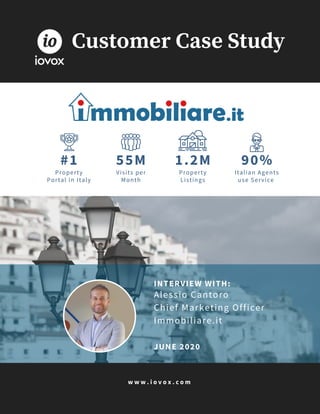 w w w . i o v o x . c o m
#1
Property
Portal in Italy
55M
Visits per
Month
1.2M
Property
Listings
90%
Italian Agents
use Service
Customer Case Study
INTERVIEW WITH:
Alessio Cantoro
Chief Marketing Officer
Immobiliare.it
JUNE 2020
 
