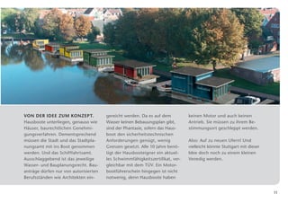 Von der Idee zum Konzept.               gereicht werden. Da es auf dem          keinen Motor und auch keinen
Hausboote unterliegen, genauso wie      Wasser keinen Bebauungsplan gibt,       A
                                                                                ­ ntrieb. Sie müssen zu ihrem Be­
Häuser, baurechtlichen Genehmi­         sind der Phantasie, sofern das Haus­    stimmungsort geschleppt werden.
gungsverfahren. Dementsprechend         boot den sicherheitstechnischen
müssen die Stadt und das Stadtpla­      A
                                        ­ nforderungen genügt, wenig             Also: Auf zu neuen Ufern! Und
nungsamt mit ins Boot genommen          G
                                        ­ renzen gesetzt. Alle 10 Jahre benö­    v
                                                                                 ­ ielleicht könnte Stuttgart mit dieser
werden. Und das Schifffahrtsamt.        tigt der Hausbooteigner ein aktuel­      Idee doch noch zu einem kleinen
Ausschlaggebend ist das jeweilige       les Schwimmfähigkeitszertifikat, ver­   ­Venedig werden.
Wasser- und Bauplanungsrecht. Bau­      gleichbar mit dem TÜV. Ein Motor­
anträge dürfen nur von ­ utorisierten
                       a                bootführerschein hingegen ist nicht
Berufsständen wie Architekten ein­      notwenig, denn Hausboote haben


                                                                                                                           11
 
