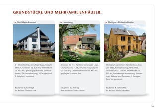 Grundstücke und Mehrfamilienhäuser.

  Ostfildern-Kemnat                             Leonberg                                       Stuttgart-Untertürkheim




3 – 4-Familienhaus in ruhiger Lage, Baujahr   Anwesen für 1 – 3 Familien, bevorzugte Lage,   Ökologisch saniertes 3-Familienhaus, Bau­
1970, Grundstück ca. 520 m², Wohnfläche       Grundstück ca. 1.582 m² (inkl. Bauplatz mit    jahr 1952, Kernsanierung 2004/2005,
ca. 402 m², großzügige Balkone, Laminat­      ca. 670 m²), Gesamtwohnfläche ca. 402 m²,      Grundstück ca. 750 m², Wohnfläche ca.
boden, Öl-Zentralheizung, 3 Garagen und       gepflegter Zustand. Frei.                      351 m², hochwertige Ausstattung, Solaran­
1 Stellplatz. Vermietet.                                                                     lage, ­ alkone und Terrassen, 3 Garagen.
                                                                                                   B
                                                                                             Zum Teil vermietet.



Kaufpreis: auf Anfrage                        Kaufpreis: auf Anfrage                         Kaufpreis: € 1.060.000,–
Ihr Berater: Thomas Fink                      Ihre Beraterin: Ulrike Lehner                  Ihr Berater: Wallace Burkert




                                                                                                                                         29
 