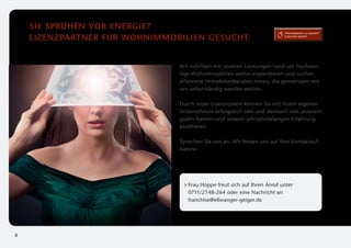 Sie sprühen vor Energie?
                                                                          Informationen zu unserem

    Lizenzpartner für wohnImmobilien gesucht.                             Franchise-System




                               Wir möchten mit unseren Leistungen rund um hochwer­
                               tige Wohnimmobilien weiter expandieren und suchen
                               e
                               ­ rfahrene Immobilienberater/-innen, die gemeinsam mit
                               uns selbstständig werden wollen.

                               Durch unser Lizenzsystem können Sie mit Ihrem eigenen
                               Unternehmen erfolgreich sein und dennoch von unserem
                               guten Namen und unserer jahrzehntelangen Erfahrung
                               profitieren.

                               Sprechen Sie uns an. Wir freuen uns auf Ihre Kontaktauf­
                               nahme.




                                  F
                                   rau Hoppe freut sich auf Ihren Anruf unter
                                  0711/2148-264 oder eine Nachricht an
                                  franchise@ellwanger-geiger.de




8
 