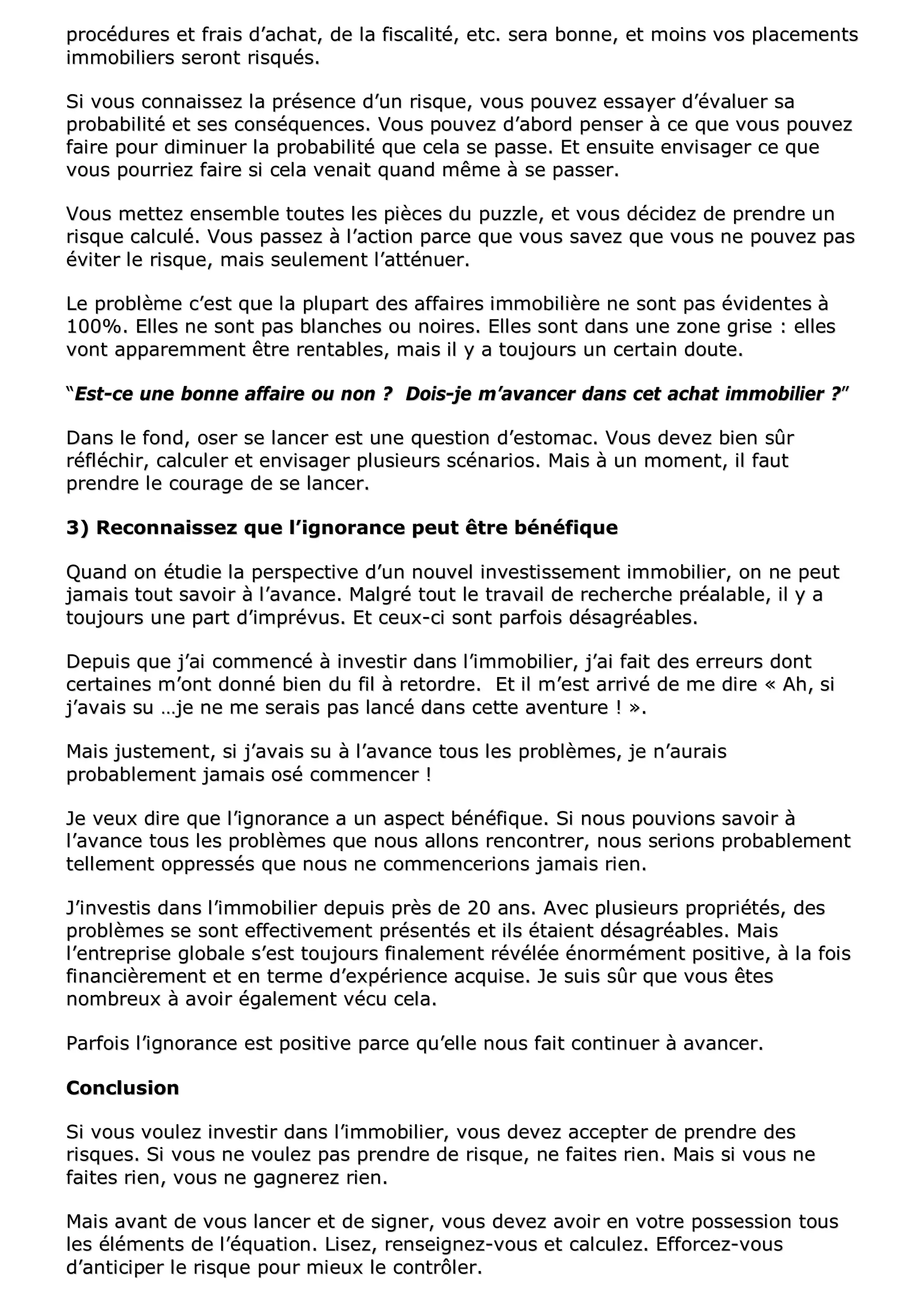pprrooccéédduurreess eett ffrraaiiss dd’’aacchhaatt,, ddee llaa ffiissccaalliittéé,, eettcc.. sseerraa bboonnnnee,, eett mmooiinnss vvooss ppllaacceemmeennttss
iimmmmoobbiilliieerrss sseerroonntt rriissqquuééss..
SSii vvoouuss ccoonnnnaaiisssseezz llaa pprréésseennccee dd’’uunn rriissqquuee,, vvoouuss ppoouuvveezz eessssaayyeerr dd’’éévvaalluueerr ssaa
pprroobbaabbiilliittéé eett sseess ccoonnssééqquueenncceess.. VVoouuss ppoouuvveezz dd’’aabboorrdd ppeennsseerr àà ccee qquuee vvoouuss ppoouuvveezz
ffaaiirree ppoouurr ddiimmiinnuueerr llaa pprroobbaabbiilliittéé qquuee cceellaa ssee ppaassssee.. EEtt eennssuuiittee eennvviissaaggeerr ccee qquuee
vvoouuss ppoouurrrriieezz ffaaiirree ssii cceellaa vveennaaiitt qquuaanndd mmêêmmee àà ssee ppaasssseerr..
VVoouuss mmeetttteezz eennsseemmbbllee ttoouutteess lleess ppiièècceess dduu ppuuzzzzllee,, eett vvoouuss ddéécciiddeezz ddee pprreennddrree uunn
rriissqquuee ccaallccuulléé.. VVoouuss ppaasssseezz àà ll’’aaccttiioonn ppaarrccee qquuee vvoouuss ssaavveezz qquuee vvoouuss nnee ppoouuvveezz ppaass
éévviitteerr llee rriissqquuee,, mmaaiiss sseeuulleemmeenntt ll’’aattttéénnuueerr..
LLee pprroobbllèèmmee cc’’eesstt qquuee llaa pplluuppaarrtt ddeess aaffffaaiirreess iimmmmoobbiilliièèrree nnee ssoonntt ppaass éévviiddeenntteess àà
110000%%.. EElllleess nnee ssoonntt ppaass bbllaanncchheess oouu nnooiirreess.. EElllleess ssoonntt ddaannss uunnee zzoonnee ggrriissee :: eelllleess
vvoonntt aappppaarreemmmmeenntt êêttrree rreennttaabblleess,, mmaaiiss iill yy aa ttoouujjoouurrss uunn cceerrttaaiinn ddoouuttee..
““EEsstt--ccee uunnee bboonnnnee aaffffaaiirree oouu nnoonn ?? DDooiiss--jjee mm’’aavvaanncceerr ddaannss cceett aacchhaatt iimmmmoobbiilliieerr ??””
DDaannss llee ffoonndd,, oosseerr ssee llaanncceerr eesstt uunnee qquueessttiioonn dd’’eessttoommaacc.. VVoouuss ddeevveezz bbiieenn ssûûrr
rrééfflléécchhiirr,, ccaallccuulleerr eett eennvviissaaggeerr pplluussiieeuurrss ssccéénnaarriiooss.. MMaaiiss àà uunn mmoommeenntt,, iill ffaauutt
pprreennddrree llee ccoouurraaggee ddee ssee llaanncceerr..
33)) RReeccoonnnnaaiisssseezz qquuee ll’’iiggnnoorraannccee ppeeuutt êêttrree bbéénnééffiiqquuee
QQuuaanndd oonn ééttuuddiiee llaa ppeerrssppeeccttiivvee dd’’uunn nnoouuvveell iinnvveessttiisssseemmeenntt iimmmmoobbiilliieerr,, oonn nnee ppeeuutt
jjaammaaiiss ttoouutt ssaavvooiirr àà ll’’aavvaannccee.. MMaallggrréé ttoouutt llee ttrraavvaaiill ddee rreecchheerrcchhee pprrééaallaabbllee,, iill yy aa
ttoouujjoouurrss uunnee ppaarrtt dd’’iimmpprréévvuuss.. EEtt cceeuuxx--ccii ssoonntt ppaarrffooiiss ddééssaaggrrééaabblleess..
DDeeppuuiiss qquuee jj’’aaii ccoommmmeennccéé àà iinnvveessttiirr ddaannss ll’’iimmmmoobbiilliieerr,, jj’’aaii ffaaiitt ddeess eerrrreeuurrss ddoonntt
cceerrttaaiinneess mm’’oonntt ddoonnnnéé bbiieenn dduu ffiill àà rreettoorrddrree.. EEtt iill mm’’eesstt aarrrriivvéé ddee mmee ddiirree «« AAhh,, ssii
jj’’aavvaaiiss ssuu ……jjee nnee mmee sseerraaiiss ppaass llaannccéé ddaannss cceettttee aavveennttuurree !! »»..
MMaaiiss jjuusstteemmeenntt,, ssii jj’’aavvaaiiss ssuu àà ll’’aavvaannccee ttoouuss lleess pprroobbllèèmmeess,, jjee nn’’aauurraaiiss
pprroobbaabblleemmeenntt jjaammaaiiss oosséé ccoommmmeenncceerr !!
JJee vveeuuxx ddiirree qquuee ll’’iiggnnoorraannccee aa uunn aassppeecctt bbéénnééffiiqquuee.. SSii nnoouuss ppoouuvviioonnss ssaavvooiirr àà
ll’’aavvaannccee ttoouuss lleess pprroobbllèèmmeess qquuee nnoouuss aalllloonnss rreennccoonnttrreerr,, nnoouuss sseerriioonnss pprroobbaabblleemmeenntt
tteelllleemmeenntt oopppprreessssééss qquuee nnoouuss nnee ccoommmmeenncceerriioonnss jjaammaaiiss rriieenn..
JJ’’iinnvveessttiiss ddaannss ll’’iimmmmoobbiilliieerr ddeeppuuiiss pprrèèss ddee 2200 aannss.. AAvveecc pplluussiieeuurrss pprroopprriiééttééss,, ddeess
pprroobbllèèmmeess ssee ssoonntt eeffffeeccttiivveemmeenntt pprréésseennttééss eett iillss ééttaaiieenntt ddééssaaggrrééaabblleess.. MMaaiiss
ll’’eennttrreepprriissee gglloobbaallee ss’’eesstt ttoouujjoouurrss ffiinnaalleemmeenntt rréévvééllééee éénnoorrmméémmeenntt ppoossiittiivvee,, àà llaa ffooiiss
ffiinnaanncciièèrreemmeenntt eett eenn tteerrmmee dd’’eexxppéérriieennccee aaccqquuiissee.. JJee ssuuiiss ssûûrr qquuee vvoouuss êêtteess
nnoommbbrreeuuxx àà aavvooiirr ééggaalleemmeenntt vvééccuu cceellaa..
PPaarrffooiiss ll’’iiggnnoorraannccee eesstt ppoossiittiivvee ppaarrccee qquu’’eellllee nnoouuss ffaaiitt ccoonnttiinnuueerr àà aavvaanncceerr..
CCoonncclluussiioonn
SSii vvoouuss vvoouulleezz iinnvveessttiirr ddaannss ll’’iimmmmoobbiilliieerr,, vvoouuss ddeevveezz aacccceepptteerr ddee pprreennddrree ddeess
rriissqquueess.. SSii vvoouuss nnee vvoouulleezz ppaass pprreennddrree ddee rriissqquuee,, nnee ffaaiitteess rriieenn.. MMaaiiss ssii vvoouuss nnee
ffaaiitteess rriieenn,, vvoouuss nnee ggaaggnneerreezz rriieenn..
MMaaiiss aavvaanntt ddee vvoouuss llaanncceerr eett ddee ssiiggnneerr,, vvoouuss ddeevveezz aavvooiirr eenn vvoottrree ppoosssseessssiioonn ttoouuss
lleess éélléémmeennttss ddee ll’’ééqquuaattiioonn.. LLiisseezz,, rreennsseeiiggnneezz--vvoouuss eett ccaallccuulleezz.. EEffffoorrcceezz--vvoouuss
dd’’aannttiicciippeerr llee rriissqquuee ppoouurr mmiieeuuxx llee ccoonnttrrôôlleerr..
 