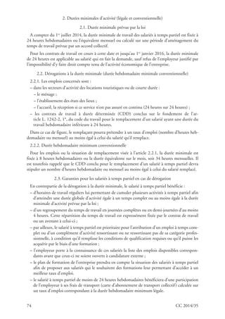 74 CC 2014/35
2. Durées minimales d’activité (légale et conventionnelle)
2.1. Durée minimale prévue par la loi
A compter du 1er
juillet 2014, la durée minimale de travail des salariés à temps partiel est fixée à
24 heures hebdomadaires ou l’équivalent mensuel ou calculé sur une période d’aménagement du
temps de travail prévue par un accord collectif.
Pour les contrats de travail en cours à cette date et jusqu’au 1er
janvier 2016, la durée minimale
de 24 heures est applicable au salarié qui en fait la demande, sauf refus de l’employeur justifié par
l’impossibilité d’y faire droit compte tenu de l’activité économique de l’entreprise.
2.2. Dérogations à la durée minimale (durée hebdomadaire minimale conventionnelle)
2.2.1. Les emplois concernés sont :
– dans les secteurs d’activité des locations touristiques ou de courte durée :
– le ménage ;
– l’établissement des états des lieux ;
– l’accueil, la réception si ce service n’est pas assuré en continu (24 heures sur 24 heures) ;
– les contrats de travail à durée déterminée (CDD) conclus sur le fondement de l’ar-
ticle L. 1242-2, 1°, du code du travail pour le remplacement d’un salarié ayant une durée du
travail hebdomadaire inférieure à 24 heures.
Dans ce cas de figure, le remplaçant pourra prétendre à un taux d’emploi (nombre d’heures heb-
domadaire ou mensuel) au moins égal à celui du salarié qu’il remplace.
2.2.2. Durée hebdomadaire minimum conventionnelle
Pour les emplois ou la situation de remplacement visée à l’article 2.2.1, la durée minimale est
fixée à 8 heures hebdomadaires ou la durée équivalente sur le mois, soit 34 heures mensuelles. Il
est toutefois rappelé que le CDD conclu pour le remplacement d’un salarié à temps partiel devra
stipuler un nombre d’heures hebdomadaire ou mensuel au moins égal à celui du salarié remplacé.
2.3. Garanties pour les salariés à temps partiel en cas de dérogation
En contrepartie de la dérogation à la durée minimale, le salarié à temps partiel bénéficie :
– d’horaires de travail réguliers lui permettant de cumuler plusieurs activités à temps partiel afin
d’atteindre une durée globale d’activité égale à un temps complet ou au moins égale à la durée
minimale d’activité prévue par la loi ;
– d’un regroupement du temps de travail en journées complètes ou en demi-journées d’au moins
4 heures. Cette répartition du temps de travail est expressément fixée par le contrat de travail
ou un avenant à celui-ci ;
– par ailleurs, le salarié à temps partiel est prioritaire pour l’attribution d’un emploi à temps com-
plet ou d’un complément d’activité ressortissant ou ne ressortissant pas de sa catégorie profes-
sionnelle, à condition qu’il remplisse les conditions de qualification requises ou qu’il puisse les
acquérir par le biais d’une formation ;
– l’employeur porte à la connaissance de ces salariés la liste des emplois disponibles correspon-
dants avant que ceux-ci ne soient ouverts à candidature externe ;
– le plan de formation de l’entreprise prendra en compte la situation des salariés à temps partiel
afin de proposer aux salariés qui le souhaitent des formations leur permettant d’accéder à un
meilleur taux d’emploi.
– le salarié à temps partiel de moins de 24 heures hebdomadaires bénéficiera d’une participation
de l’employeur à ses frais de transport (carte d’abonnement de transport collectif) calculée sur
un taux d’emploi correspondant à la durée hebdomadaire minimum légale.
 