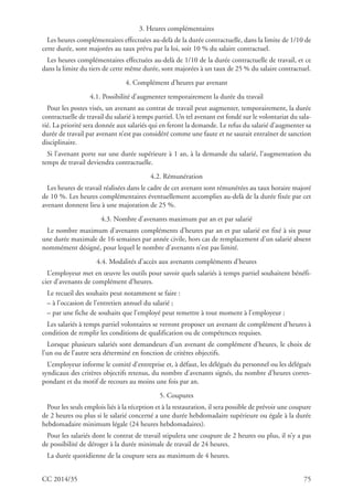 CC 2014/35 75
3. Heures complémentaires
Les heures complémentaires effectuées au-delà de la durée contractuelle, dans la limite de 1/10 de
cette durée, sont majorées au taux prévu par la loi, soit 10 % du salaire contractuel.
Les heures complémentaires effectuées au-delà de 1/10 de la durée contractuelle de travail, et ce
dans la limite du tiers de cette même durée, sont majorées à un taux de 25 % du salaire contractuel.
4. Complément d’heures par avenant
4.1. Possibilité d’augmenter temporairement la durée du travail
Pour les postes visés, un avenant au contrat de travail peut augmenter, temporairement, la durée
contractuelle de travail du salarié à temps partiel. Un tel avenant est fondé sur le volontariat du sala-
rié. La priorité sera donnée aux salariés qui en feront la demande. Le refus du salarié d’augmenter sa
durée de travail par avenant n’est pas considéré comme une faute et ne saurait entraîner de sanction
disciplinaire.
Si l’avenant porte sur une durée supérieure à 1 an, à la demande du salarié, l’augmentation du
temps de travail deviendra contractuelle.
4.2. Rémunération
Les heures de travail réalisées dans le cadre de cet avenant sont rémunérées au taux horaire majoré
de 10 %. Les heures complémentaires éventuellement accomplies au-delà de la durée fixée par cet
avenant donnent lieu à une majoration de 25 %.
4.3. Nombre d’avenants maximum par an et par salarié
Le nombre maximum d’avenants compléments d’heures par an et par salarié est fixé à six pour
une durée maximale de 16 semaines par année civile, hors cas de remplacement d’un salarié absent
nommément désigné, pour lequel le nombre d’avenants n’est pas limité.
4.4. Modalités d’accès aux avenants compléments d’heures
L’employeur met en œuvre les outils pour savoir quels salariés à temps partiel souhaitent bénéfi-
cier d’avenants de complément d’heures.
Le recueil des souhaits peut notamment se faire :
– à l’occasion de l’entretien annuel du salarié ;
– par une fiche de souhaits que l’employé peut remettre à tout moment à l’employeur ;
Les salariés à temps partiel volontaires se verront proposer un avenant de complément d’heures à
condition de remplir les conditions de qualification ou de compétences requises.
Lorsque plusieurs salariés sont demandeurs d’un avenant de complément d’heures, le choix de
l’un ou de l’autre sera déterminé en fonction de critères objectifs.
L’employeur informe le comité d’entreprise et, à défaut, les délégués du personnel ou les délégués
syndicaux des critères objectifs retenus, du nombre d’avenants signés, du nombre d’heures corres-
pondant et du motif de recours au moins une fois par an.
5. Coupures
Pour les seuls emplois liés à la réception et à la restauration, il sera possible de prévoir une coupure
de 2 heures ou plus si le salarié concerné a une durée hebdomadaire supérieure ou égale à la durée
hebdomadaire minimum légale (24 heures hebdomadaires).
Pour les salariés dont le contrat de travail stipulera une coupure de 2 heures ou plus, il n’y a pas
de possibilité de déroger à la durée minimale de travail de 24 heures.
La durée quotidienne de la coupure sera au maximum de 4 heures.
 