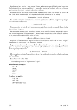 76 CC 2014/35
Le salarié qui sera astreint à une coupure durant sa journée de travail bénéficiera d’une prime
forfaitaire de 4 € par coupure supérieure à 2 heures. Les coupures d’une durée inférieure à 2 heures
par jour n’ouvriront droit à aucune majoration spécifique.
L’augmentation de cette prime forfaitaire sera négociée chaque année dans le cadre de la NAO et
fera l’objet d’une discussion lors de la négociation annuelle de branche sur les salaires.
6. Dérogation à l’accord de branche
Les accords d’entreprise relatifs à la mise en œuvre de cet accord de branche ne peuvent y déroger
dans un sens moins favorable.
7. Commission de suivi
Une commission paritaire de suivi sera mise en œuvre dès l’extension de cet accord. Elle se réunira
au moins une fois par an.
La commission de suivi rendra des avis notamment sur les modifications qui pourront être appor-
tées au présent avenant. Si elle rend un avis à la majorité des membres de chaque collège, la question
devra être abordée en commission mixte paritaire.
8. Dépôt, publicité et entrée en vigueur
Le présent accord est notifié et déposé dans les conditions prévues par le code du travail. Les par-
tenaires sociaux conviennent d’en demander l’extension.
Le présent accord est conclu pour une durée indéterminée. Il prend acte le jour de sa signature
pour ses signataires et s’appliquera le lendemain de la publication de son arrêté d’extension au
Journal officiel pour les autres.
9. Dénonciation. – Révision
Elle pourra intervenir dans les conditions prévues à l’article 2 de la convention collective nationale
de l’immobilier.
Fait à Paris, le 1er
juillet 2014.
Suivent les signatures des organisations ci-après :
Organisations patronales :
FNAIM ;
SNPI ;
SNRT ;
FSIF.
Syndicats de salariés :
FS CFDT ;
FEC FO ;
SNUHAB CFE-CGC.
 
