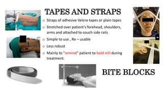 TAPES AND STRAPS
o Straps of adhesive Velcro tapes or plain tapes
o Stretched over patient’s forehead, shoulders,
arms and attached to couch side rails
o Simple to use , Re – usable
o Less robust
o Mainly to "remind“ patient to hold still during
treatment.
BITE BLOCKS
 
