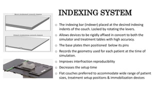 INDEXING SYSTEM
o The indexing bar (indexer) placed at the desired indexing
indents of the couch. Locked by rotating the levers.
o Allows devices to be rigidly affixed in concert to both the
simulator and treatment tables with high accuracy.
o The base plates then positioned below its pins
o Records the geometry used for each patient at the time of
simulation.
o Improves interfraction reproducibility
o Decreases the setup time
o Flat couches preferred to accommodate wide range of patient
sizes, treatment setup positions & immobilization devices
 