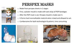 PERSPEX MASKS
o Made from perspex sheets in 2 stages
o First, a plaster mould is made with wet strips of POP bandages
o After the POP mask is set, Perspex mould is made over it.
o It forms hard nonmalleable material when mixed and allowed to set.
o Cumbersome for both technologist & patient, time consuming
 
