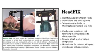 o FRAME MADE OF CARBON FIBRE
o Stand-alone bite block systems
o Setup accuracy similar to
thermoplastic masks (1 to 3 mm)
o Can be used in patients not
tolerating thermoplast due to
claustrophobia
o Require a high level of patient
compliance
o Not suitable for patients with poor
dentition or with edentulism.
HeadFIX
 
